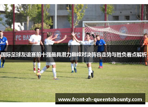 国际足球友谊赛前十强最具潜力巅峰对决阵容走势与胜负看点解析