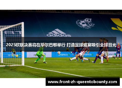 2025欧联决赛将在毕尔巴鄂举行 打造足球盛宴吸引全球目光