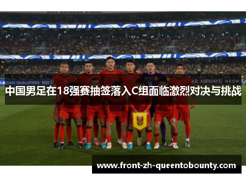 中国男足在18强赛抽签落入C组面临激烈对决与挑战