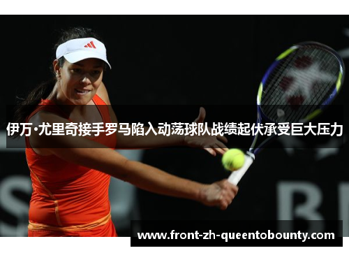 伊万·尤里奇接手罗马陷入动荡球队战绩起伏承受巨大压力