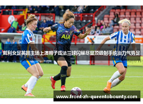 戴利女足英超主场上演帽子戏法三球闪耀尽显顶级射手统治力气势足